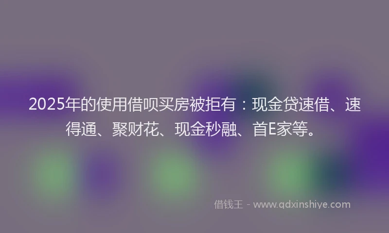 2025年的使用借呗买房被拒有：现金贷速借、速得通、聚财花、现金秒融、首E家等。