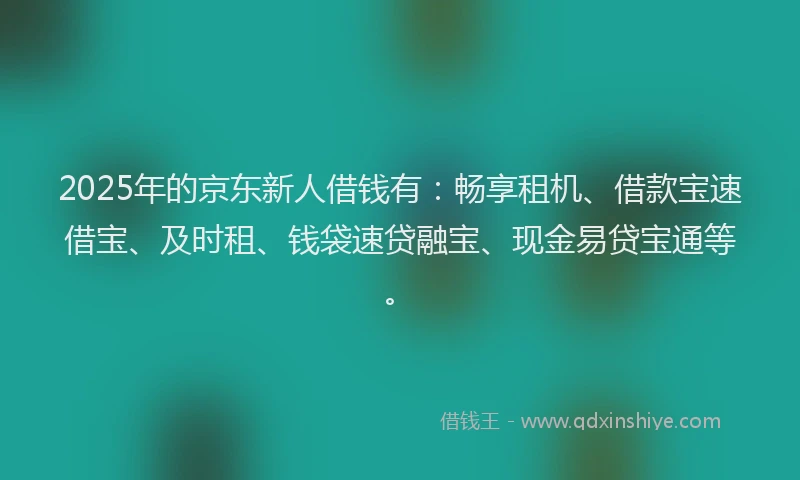 2025年的京东新人借钱有：畅享租机、借款宝速借宝、及时租、钱袋速贷融宝、现金易贷宝通等。