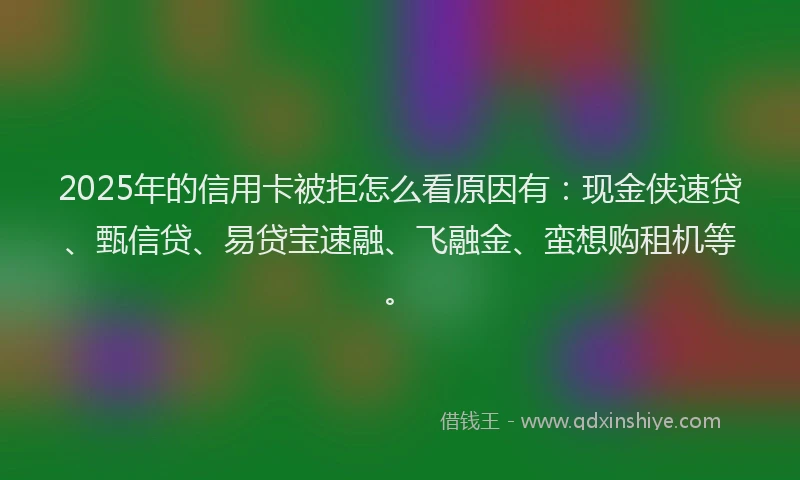 2025年的信用卡被拒怎么看原因有：现金侠速贷、甄信贷、易贷宝速融、飞融金、蛮想购租机等。