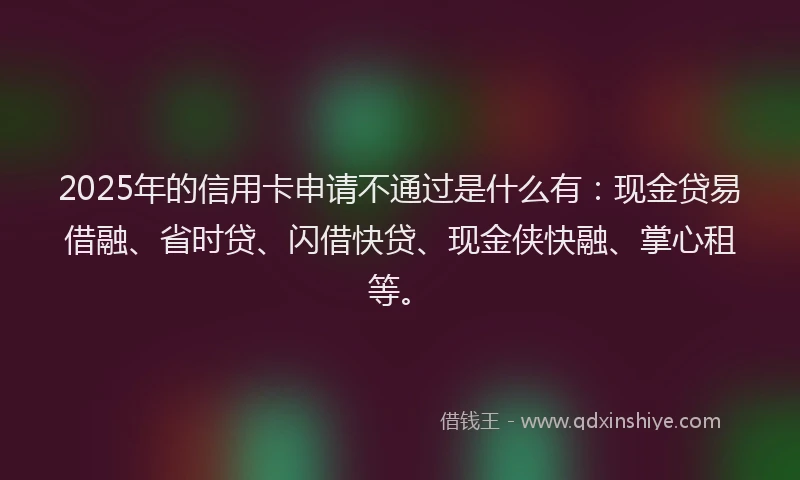 2025年的信用卡申请不通过是什么有：现金贷易借融、省时贷、闪借快贷、现金侠快融、掌心租等。