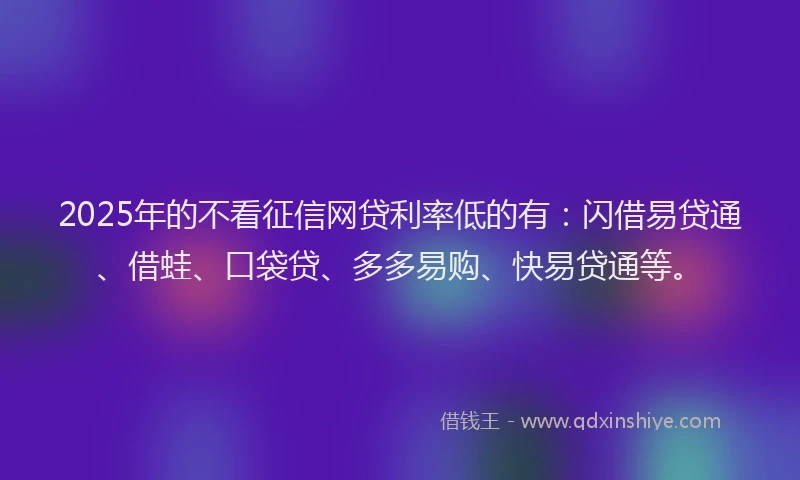2025年的不看征信网贷利率低的有：闪借易贷通、借蛙、口袋贷、多多易购、快易贷通等。