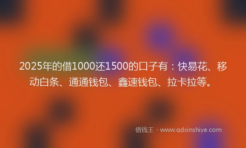 2025年的借1000还1500的口子有：快易花、移动白条、通通钱包、鑫速钱包、拉卡拉等。