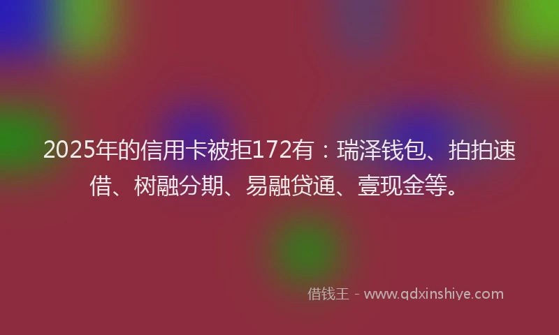 2025年的信用卡被拒172有：瑞泽钱包、拍拍速借、树融分期、易融贷通、壹现金等。