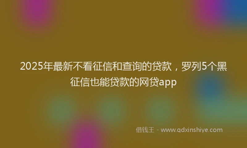 2025年最新不看征信和查询的贷款，罗列5个黑征信也能贷款的网贷app