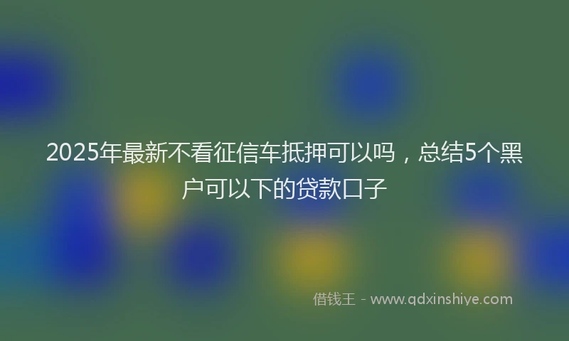 2025年最新不看征信车抵押可以吗，总结5个黑户可以下的贷款口子