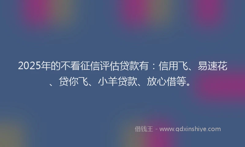 2025年的不看征信评估贷款有：信用飞、易速花、贷你飞、小羊贷款、放心借等。