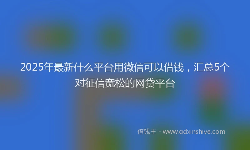 2025年最新什么平台用微信可以借钱，汇总5个对征信宽松的网贷平台