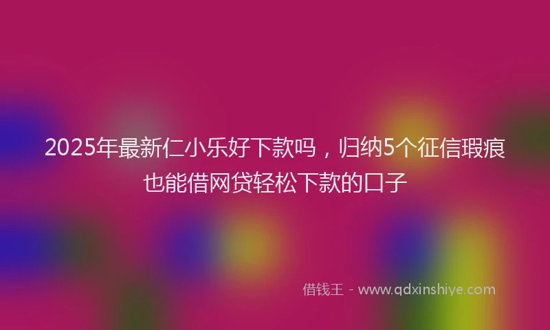2025年最新仁小乐好下款吗，归纳5个征信瑕疵也能借网贷轻松下款的口子