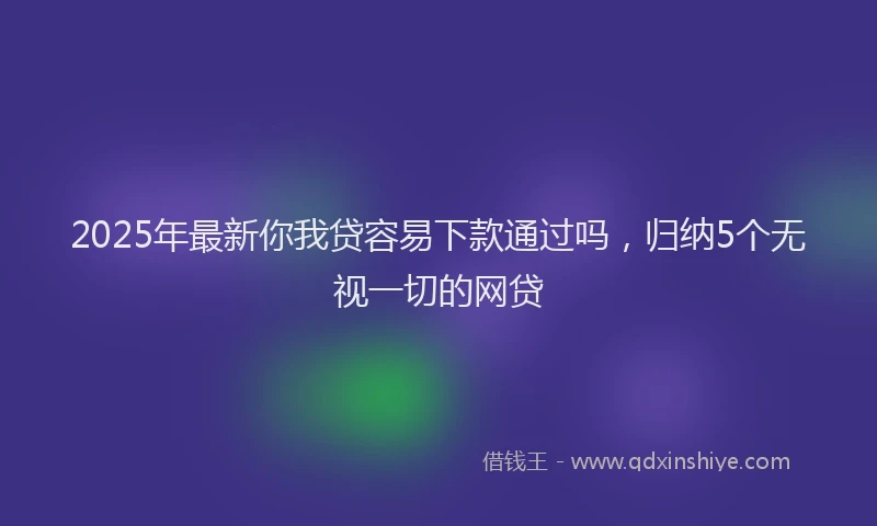 2025年最新你我贷容易下款通过吗，归纳5个无视一切的网贷