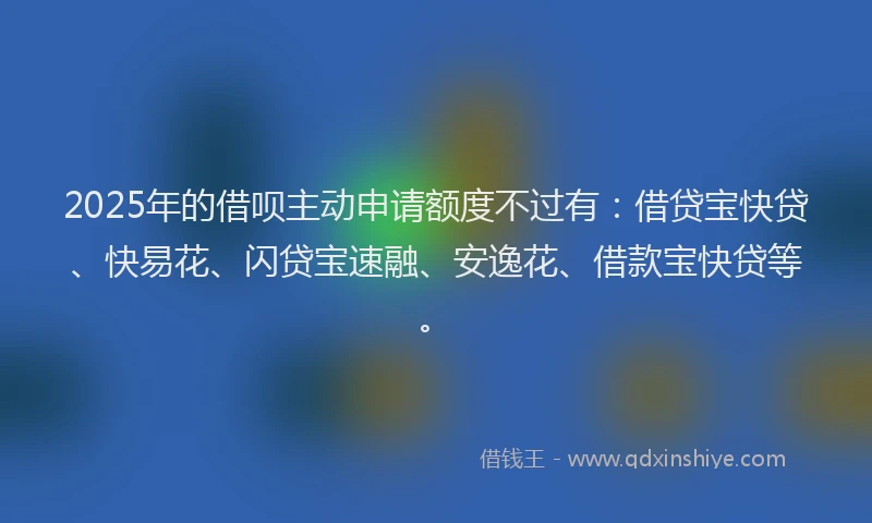 2025年的借呗主动申请额度不过有：借贷宝快贷、快易花、闪贷宝速融、安逸花、借款宝快贷等。