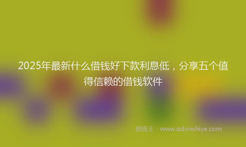 2025年最新什么借钱好下款利息低，分享五个值得信赖的借钱软件