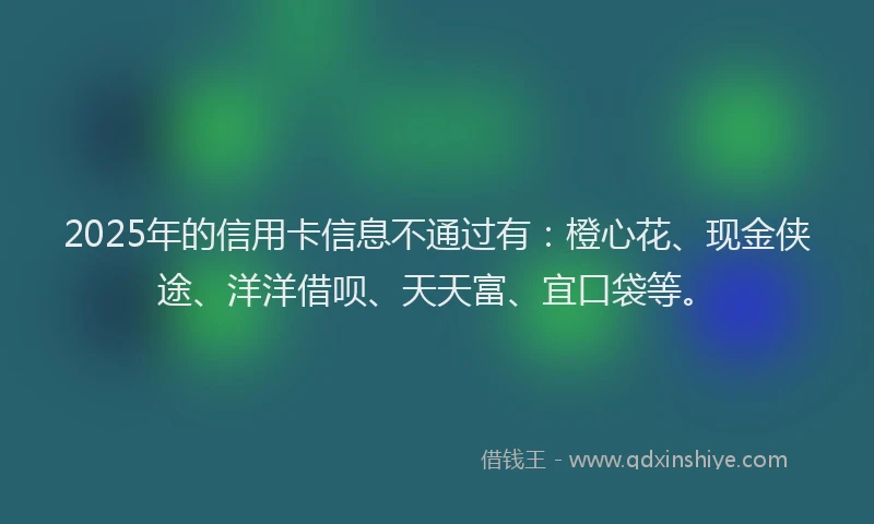 2025年的信用卡信息不通过有：橙心花、现金侠途、洋洋借呗、天天富、宜口袋等。
