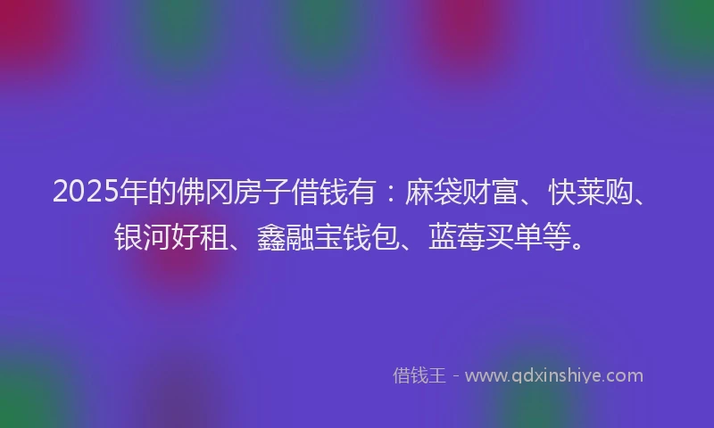 2025年的佛冈房子借钱有：麻袋财富、快莱购、银河好租、鑫融宝钱包、蓝莓买单等。