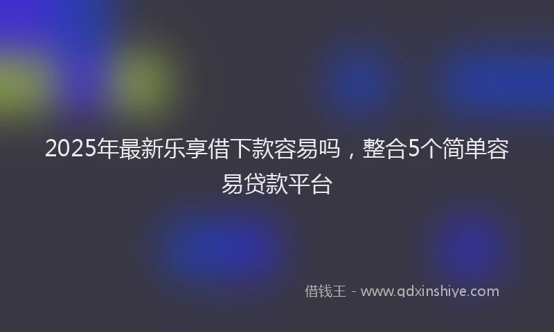 2025年最新乐享借下款容易吗，整合5个简单容易贷款平台