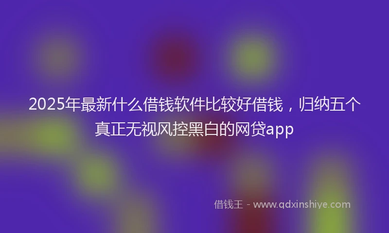 2025年最新什么借钱软件比较好借钱，归纳五个真正无视风控黑白的网贷app