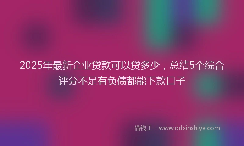 2025年最新企业贷款可以贷多少，总结5个综合评分不足有负债都能下款口子