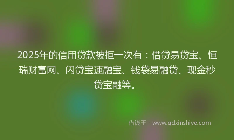 2025年的信用贷款被拒一次有：借贷易贷宝、恒瑞财富网、闪贷宝速融宝、钱袋易融贷、现金秒贷宝融等。