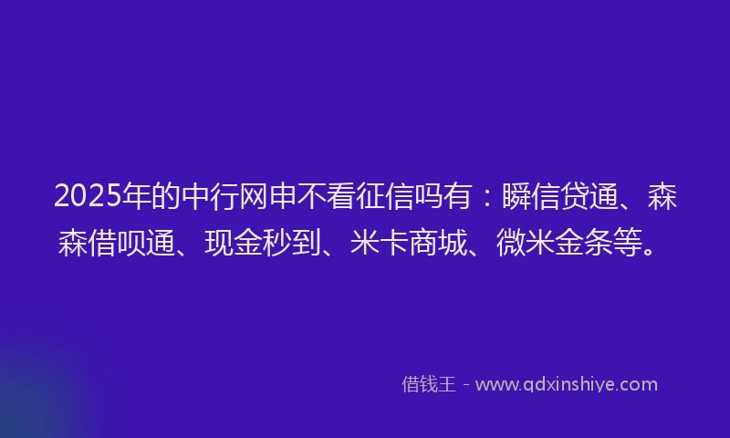2025年的中行网申不看征信吗有：瞬信贷通、森森借呗通、现金秒到、米卡商城、微米金条等。