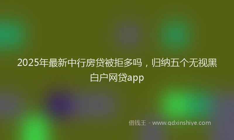 2025年最新中行房贷被拒多吗，归纳五个无视黑白户网贷app