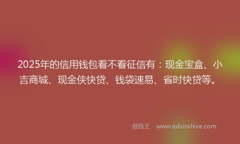 2025年的信用钱包看不看征信有：现金宝盒、小吉商城、现金侠快贷、钱袋速易、省时快贷等。