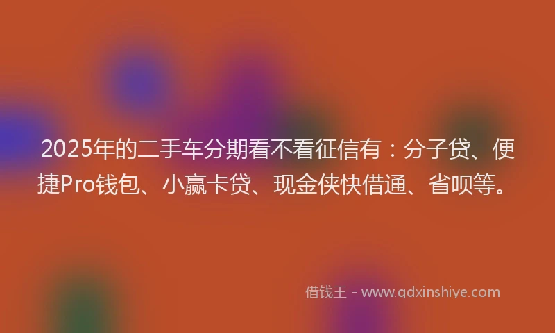 2025年的二手车分期看不看征信有：分子贷、便捷Pro钱包、小赢卡贷、现金侠快借通、省呗等。