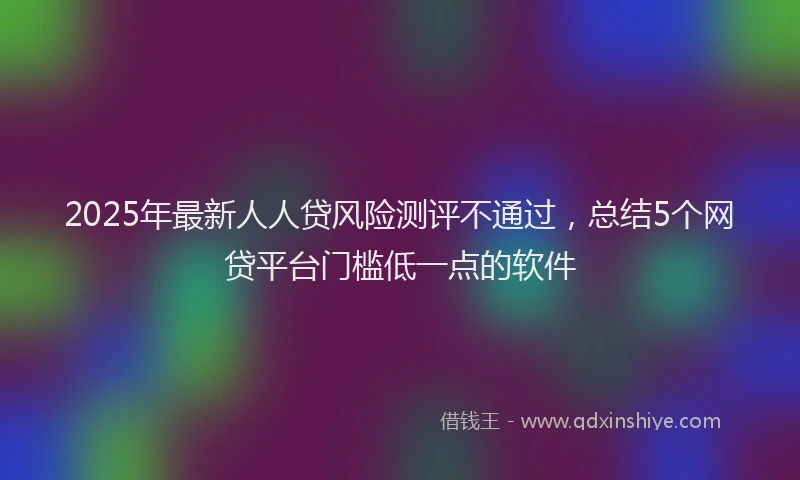 2025年最新人人贷风险测评不通过，总结5个网贷平台门槛低一点的软件