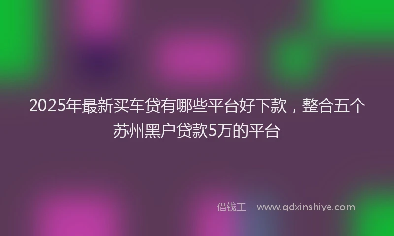 2025年最新买车贷有哪些平台好下款，整合五个苏州黑户贷款5万的平台