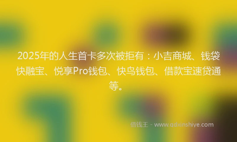 2025年的人生首卡多次被拒有：小吉商城、钱袋快融宝、悦享Pro钱包、快鸟钱包、借款宝速贷通等。