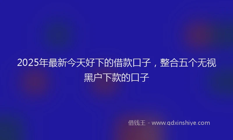 2025年最新今天好下的借款口子，整合五个无视黑户下款的口子