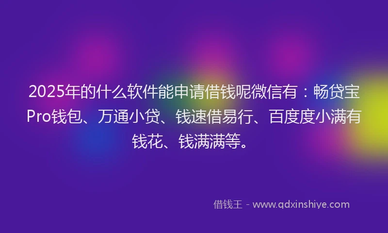 2025年的什么软件能申请借钱呢微信有：畅贷宝Pro钱包、万通小贷、钱速借易行、百度度小满有钱花、钱满满等。