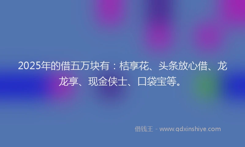 2025年的借五万块有：桔享花、头条放心借、龙龙享、现金侠士、口袋宝等。