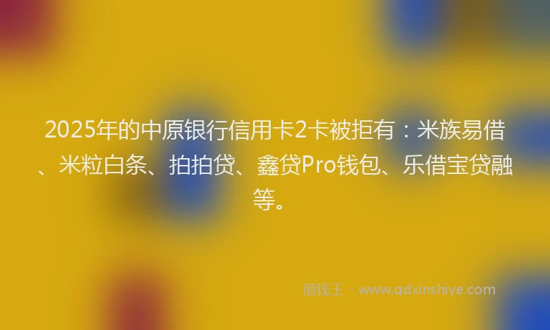 2025年的中原银行信用卡2卡被拒有：米族易借、米粒白条、拍拍贷、鑫贷Pro钱包、乐借宝贷融等。