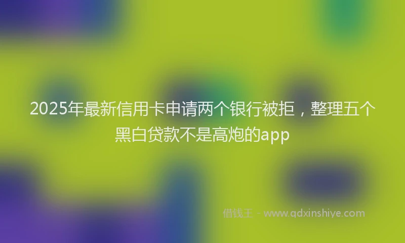 2025年最新信用卡申请两个银行被拒，整理五个黑白贷款不是高炮的app