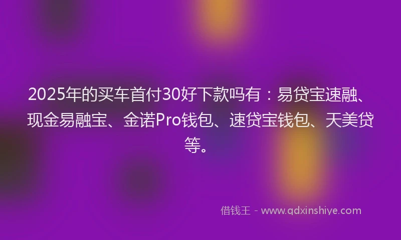 2025年的买车首付30好下款吗有：易贷宝速融、现金易融宝、金诺Pro钱包、速贷宝钱包、天美贷等。