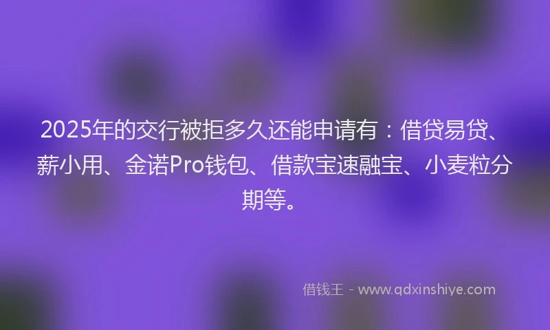 2025年的交行被拒多久还能申请有：借贷易贷、薪小用、金诺Pro钱包、借款宝速融宝、小麦粒分期等。