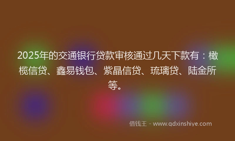 2025年的交通银行贷款审核通过几天下款有：橄榄信贷、鑫易钱包、紫晶信贷、琉璃贷、陆金所等。