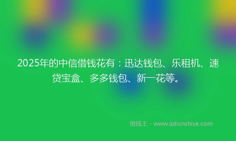 2025年的中信借钱花有：迅达钱包、乐租机、速贷宝盒、多多钱包、新一花等。