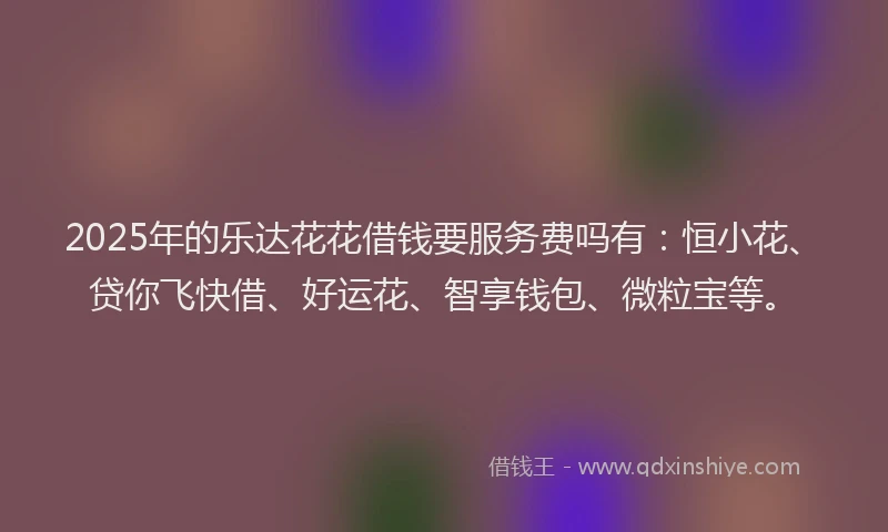 2025年的乐达花花借钱要服务费吗有：恒小花、贷你飞快借、好运花、智享钱包、微粒宝等。
