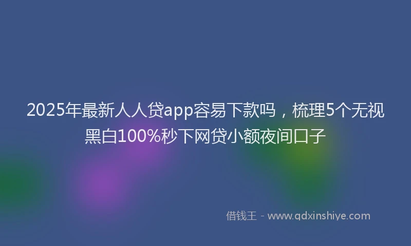 2025年最新人人贷app容易下款吗，梳理5个无视黑白100%秒下网贷小额夜间口子