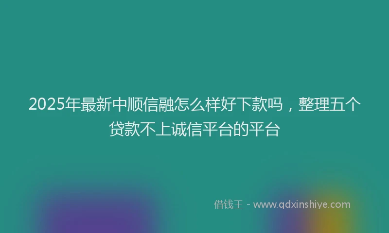 2025年最新中顺信融怎么样好下款吗，整理五个贷款不上诚信平台的平台