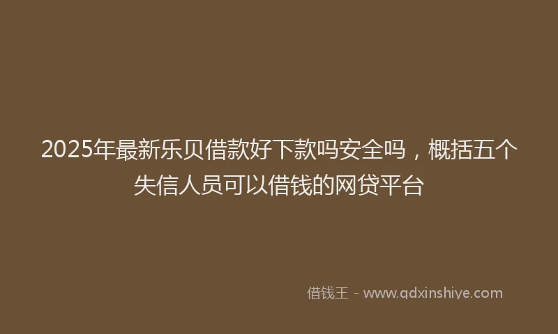 2025年最新乐贝借款好下款吗安全吗，概括五个失信人员可以借钱的网贷平台