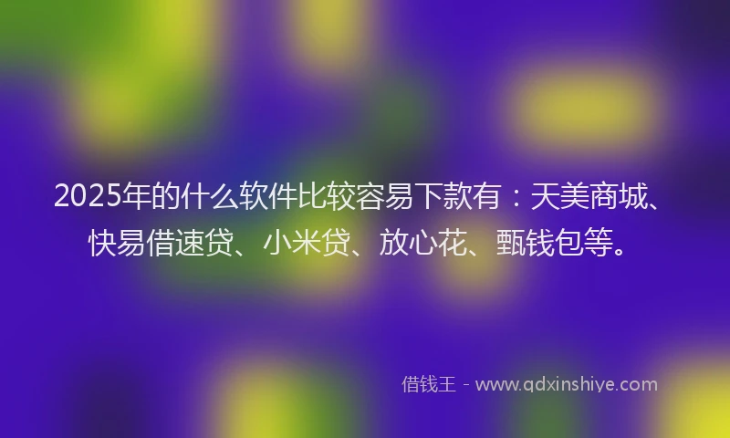 2025年的什么软件比较容易下款有：天美商城、快易借速贷、小米贷、放心花、甄钱包等。