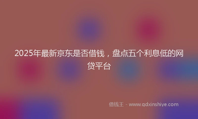 2025年最新京东是否借钱，盘点五个利息低的网贷平台