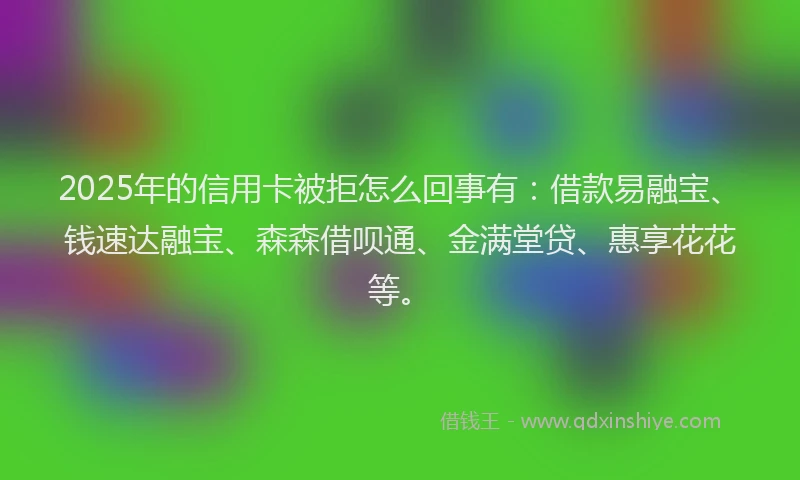 2025年的信用卡被拒怎么回事有：借款易融宝、钱速达融宝、森森借呗通、金满堂贷、惠享花花等。