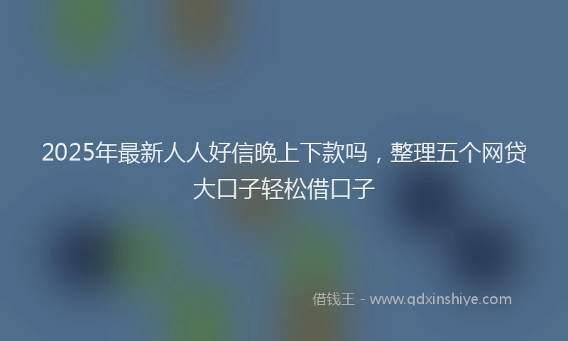 2025年最新人人好信晚上下款吗，整理五个网贷大口子轻松借口子