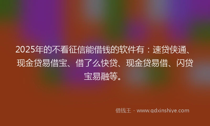 2025年的不看征信能借钱的软件有：速贷侠通、现金贷易借宝、借了么快贷、现金贷易借、闪贷宝易融等。