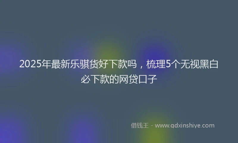 2025年最新乐骐货好下款吗，梳理5个无视黑白必下款的网贷口子