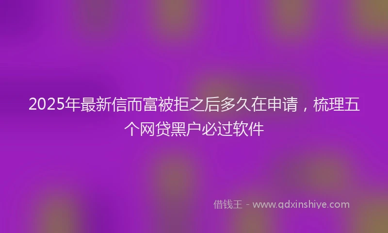 2025年最新信而富被拒之后多久在申请，梳理五个网贷黑户必过软件