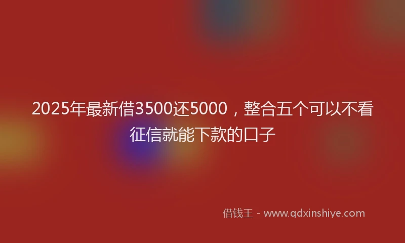 2025年最新借3500还5000，整合五个可以不看征信就能下款的口子