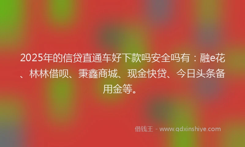 2025年的信贷直通车好下款吗安全吗有：融e花、林林借呗、秉鑫商城、现金快贷、今日头条备用金等。